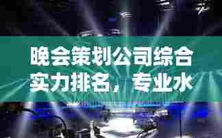 晚会策划公司综合实力排名，专业水准与创意能力的完美结合！