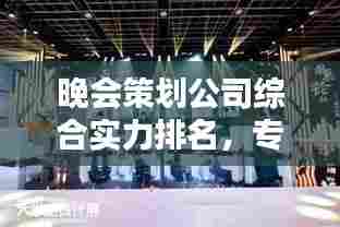 晚会策划公司综合实力排名,专业水准与创意能力的完美结合!