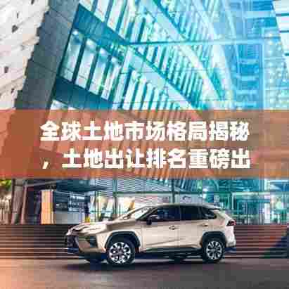 全球土地市场格局揭秘,土地出让排名重磅出炉!