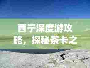 西宁深度游攻略,探秘茶卡之旅