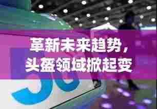 革新未来趋势,头盔领域掀起变革浪潮