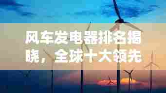 风车发电器排名揭晓，全球十大领先品牌，引领绿色能源革新之路
