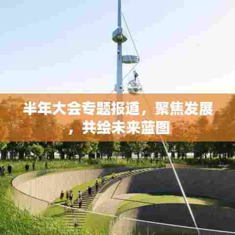 半年大会专题报道,聚焦发展,共绘未来蓝图