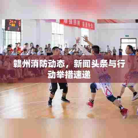 赣州消防动态，新闻头条与行动举措速递