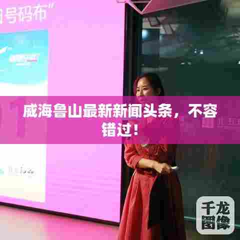 威海鲁山最新新闻头条，不容错过！