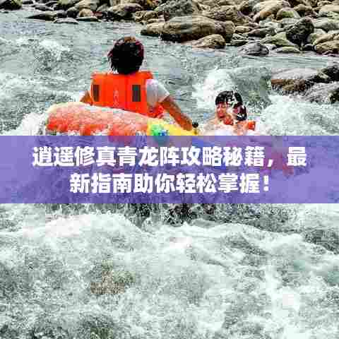 逍遥修真青龙阵攻略秘籍，最新指南助你轻松掌握！