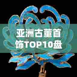 亚洲古董首饰TOP10盘点,惊艳世界的传世之宝
