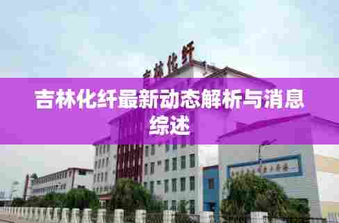 吉林化纤最新动态解析与消息综述