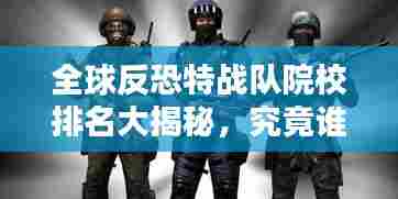 全球反恐特战队院校排名大揭秘，究竟谁领风骚？