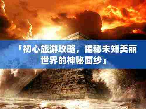 「初心旅游攻略，揭秘未知美丽世界的神秘面纱」