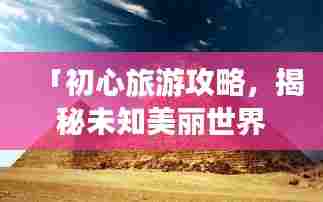 「初心旅游攻略,揭秘未知美丽世界的神秘面纱」