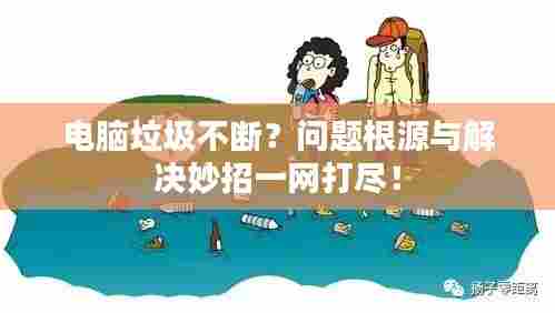 电脑垃圾不断?问题根源与解决妙招一网打尽!