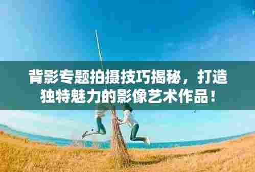 背影专题拍摄技巧揭秘,打造独特魅力的影像艺术作品!