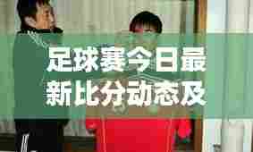 足球赛今日最新比分动态及球迷狂热关注