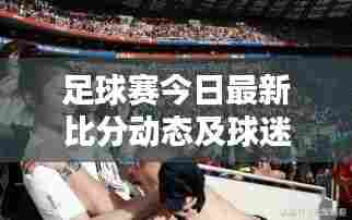 足球赛今日最新比分动态及球迷狂热关注