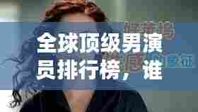 全球顶级男演员排行榜,谁是最出色的演员?