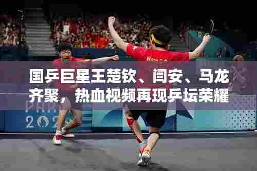国乒巨星王楚钦、闫安、马龙齐聚,热血视频再现乒坛荣耀风采!