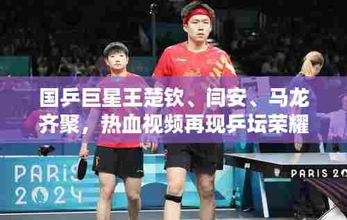 国乒巨星王楚钦、闫安、马龙齐聚,热血视频再现乒坛荣耀风采!