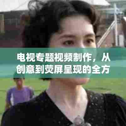 电视专题视频制作,从创意到荧屏呈现的全方位攻略