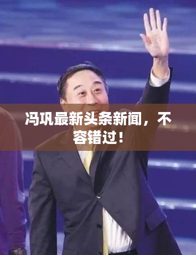 冯巩最新头条新闻，不容错过！