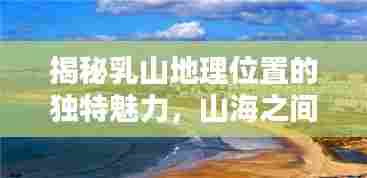 揭秘乳山地理位置的独特魅力，山海之间的迷人风光