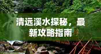 清远溪水探秘，最新攻略指南