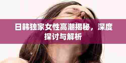 日韩独家女性高潮揭秘，深度探讨与解析