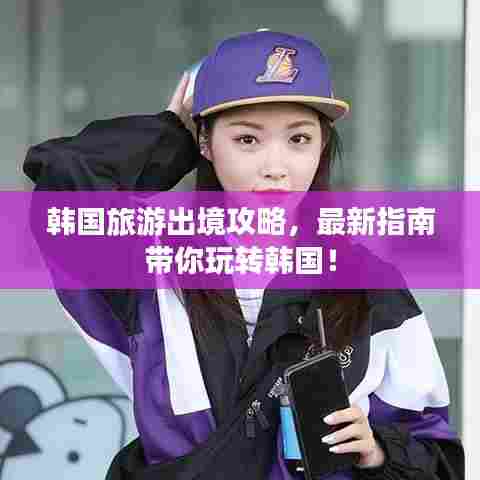 韩国旅游出境攻略,最新指南带你玩转韩国!