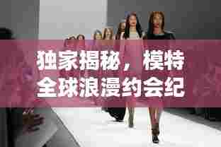 独家揭秘，模特全球浪漫约会纪实，时尚爱恋完美呈现