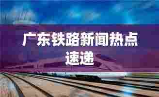 广东铁路新闻热点速递