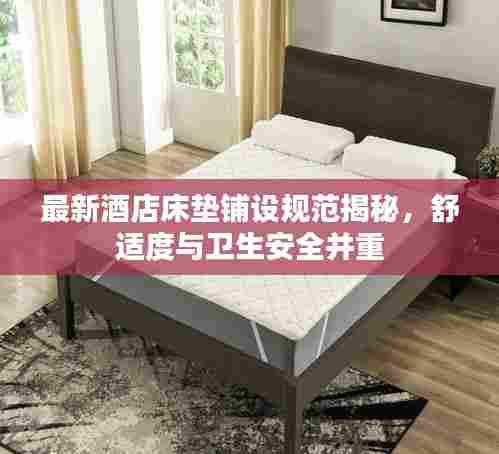 最新酒店床垫铺设规范揭秘,舒适度与卫生安全并重
