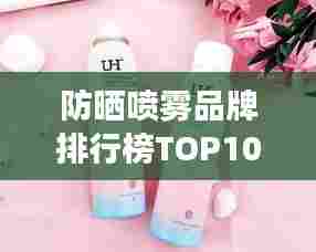 防晒喷雾品牌排行榜TOP10，夏日必备护肤神器！