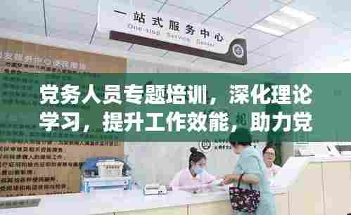 党务人员专题培训，深化理论学习，提升工作效能，助力党建高质量发展