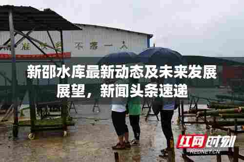 新邵水库最新动态及未来发展展望，新闻头条速递