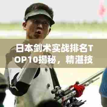日本剑术实战排名TOP10揭秘,精湛技艺与战斗力的完美结合