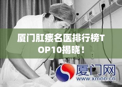 厦门肛瘘名医排行榜TOP10揭晓!