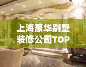 上海豪华别墅装修公司TOP排名，为您尊贵住所量身定制优选伙伴