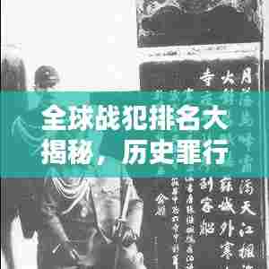 全球战犯排名大揭秘，历史罪行的深刻回顾与反思