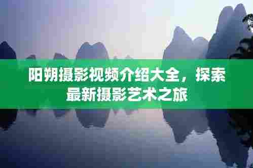 阳朔摄影视频介绍大全，探索最新摄影艺术之旅