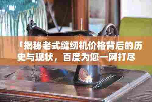 「揭秘老式缝纫机价格背后的历史与现状，百度为您一网打尽！」