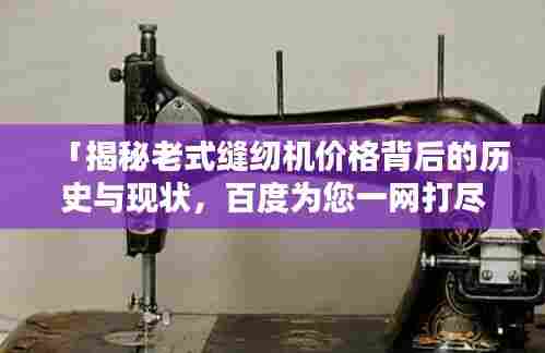 「揭秘老式缝纫机价格背后的历史与现状,百度为您一网打尽!」