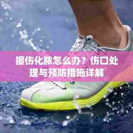 擦伤化脓怎么办?伤口处理与预防措施详解