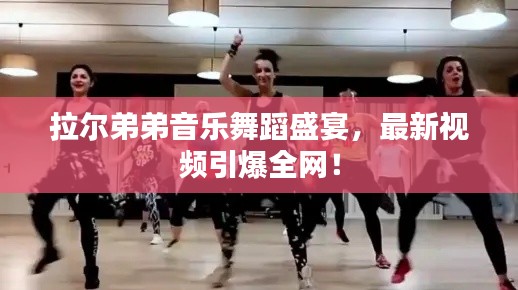 拉尔弟弟音乐舞蹈盛宴，最新视频引爆全网！