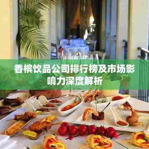 香槟饮品公司排行榜及市场影响力深度解析