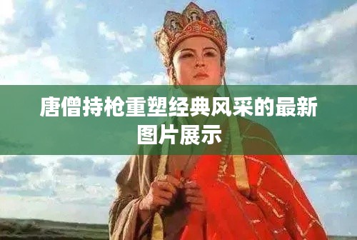 唐僧持枪重塑经典风采的最新图片展示