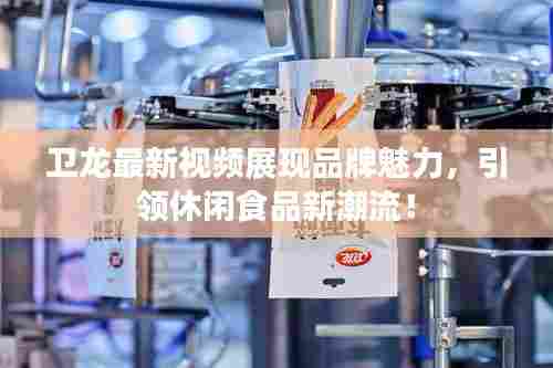 卫龙最新视频展现品牌魅力,引领休闲食品新潮流!