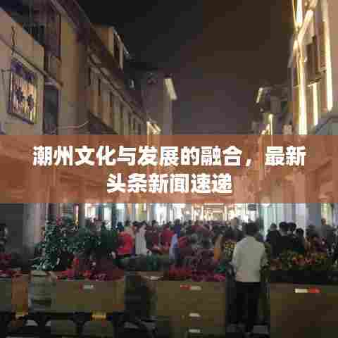 潮州文化与发展的融合，最新头条新闻速递
