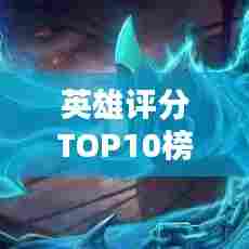 英雄评分TOP10榜单揭晓,荣耀巅峰之战!