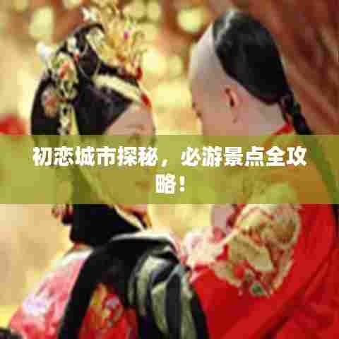 初恋城市探秘,必游景点全攻略!