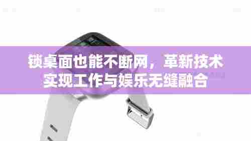 锁桌面也能不断网,革新技术实现工作与娱乐无缝融合
